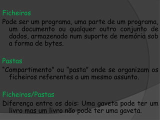 Ficheiros
Pode ser um programa, uma parte de um programa,
um documento ou qualquer outro conjunto de
dados, armazenado num suporte de memória sob
a forma de bytes.
Pastas
“Compartimento” ou “pasta” onde se organizam os
ficheiros referentes a um mesmo assunto.
Ficheiros/Pastas
Diferença entre os dois: Uma gaveta pode ter um
livro mas um livro não pode ter uma gaveta.
 