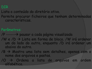 DIR
Lista o conteúdo do diretório ativo.
Permite procurar ficheiros que tenham determinadas
características.
Parâmetros:
/P ------ pausar a cada página visualizada
/W e /D  Lista em forma de bloco. /W irá ordenar
um do lado do outro, enquanto /D irá ordenar um
abaixo do outro.
/B  Mostra uma lista sem detalhes, apenas com o
nome dos arquivos e pastas.
/O  Ordena a lista de arquivos em ordem
alfabética.
 