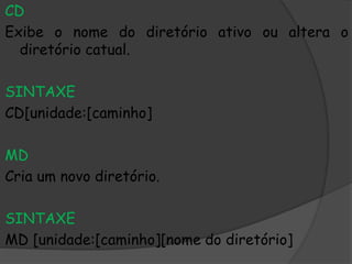 CD
Exibe o nome do diretório ativo ou altera o
diretório catual.
SINTAXE
CD[unidade:[caminho]
MD
Cria um novo diretório.
SINTAXE
MD [unidade:[caminho][nome do diretório]
 