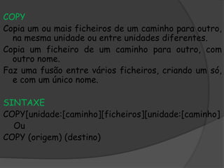 COPY
Copia um ou mais ficheiros de um caminho para outro,
na mesma unidade ou entre unidades diferentes.
Copia um ficheiro de um caminho para outro, com
outro nome.
Faz uma fusão entre vários ficheiros, criando um só,
e com um único nome.
SINTAXE
COPY[unidade:[caminho][ficheiros][unidade:[caminho]
Ou
COPY (origem) (destino)
 