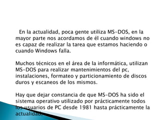 En la actualidad, poca gente utiliza MS-DOS, en la mayor parte nos acordamos de él cuando windows no es capaz de realizar la tarea que estamos haciendo o cuando Windows falla. Muchos técnicos en el área de la informática, utilizan MS-DOS para realizar mantenimientos del pc, instalaciones, formateo y particionamiento de discos duros y escaneos de los mismos. Hay que dejar constancia de que MS-DOS ha sido el sistema operativo utilizado por prácticamente todos los usuarios de PC desde 1981 hasta prácticamente la actualidad, 