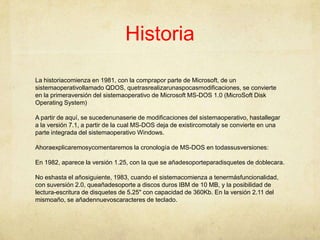 HistoriaLa historiacomienza en 1981, con la comprapor parte de Microsoft, de un sistemaoperativollamado QDOS, quetrasrealizarunaspocasmodificaciones, se convierte en la primeraversión del sistemaoperativo de Microsoft MS-DOS 1.0 (MicroSoft Disk Operating System) A partir de aquí, se sucedenunaserie de modificaciones del sistemaoperativo, hastallegar a la versión 7.1, a partir de la cual MS-DOS deja de existircomotaly se convierte en una parte integrada del sistemaoperativo Windows.Ahoraexplicaremosycomentaremos la cronología de MS-DOS en todassusversiones:En 1982, aparece la versión 1.25, con la que se añadesoporteparadisquetes de doblecara.No eshasta el añosiguiente, 1983, cuando el sistemacomienza a tenermásfuncionalidad, con suversión 2.0, queañadesoporte a discos duros IBM de 10 MB, y la posibilidad de lectura-escritura de disquetes de 5.25" con capacidad de 360Kb. En la versión 2.11 del mismoaño, se añadennuevoscaracteres de teclado.
