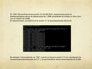 En 1984, Microsoft lanzaríasuversión 3.0 de MS-DOS, yesentoncescuando se añadesoportepara discos de altadensidad de 1,2MB yposibilidad de instalar un disco duro con un máximo de 32MB.En esemismoaño, se añadiría en la versión 3.1 el soportepararedes Microsoft.No eshasta 3 añosmástarde, en 1987, cuando se lanza la versión 3.3 con soportepara los conocidosyactualesdisquetes de 3,5", y se permiteutilizar discos durosmayores de 32 MB.