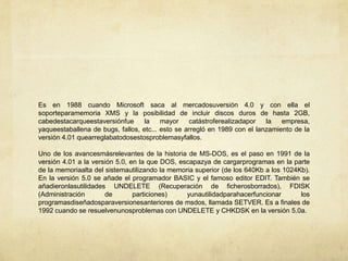 Es en 1988 cuando Microsoft saca al mercadosuversión 4.0 y con ella el soporteparamemoria XMS y la posibilidad de incluir discos duros de hasta 2GB, cabedestacarqueestaversiónfue la mayor catástroferealizadapor la empresa, yaqueestaballena de bugs, fallos, etc... esto se arregló en 1989 con el lanzamiento de la versión 4.01 quearreglabatodosestosproblemasyfallos.Uno de los avancesmásrelevantes de la historia de MS-DOS, es el paso en 1991 de la versión 4.01 a la versión 5.0, en la que DOS, escapazya de cargarprogramas en la parte de la memoriaalta del sistemautilizando la memoria superior (de los 640Kb a los 1024Kb). En la versión 5.0 se añade el programador BASIC y el famoso editor EDIT. También se añadieronlasutilidades UNDELETE (Recuperación de ficherosborrados), FDISK (Administración de particiones) yunautilidadparahacerfuncionar los programasdiseñadosparaversionesanteriores de msdos, llamada SETVER. Es a finales de 1992 cuando se resuelvenunosproblemas con UNDELETE y CHKDSK en la versión 5.0a.