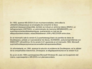 En 1993, aparece MS-DOS 6.0 con muchasnovedades, entre ellas la utilidadDoublespaceque se encargaba de comprimir el disco yasítenermásespaciodisponible, también se incluyó un antivirus básico (MSAV), un defragmentador (DEFRAG), un administrador de memoria (MEMMAKER) y se suprimieronciertasutilidadesantiguas, quehaciendo un mal uso de ellaspodíandestruirdatos, estasutilidadeseran JOIN y RECOVER entre otras.En el mismoaño sale la versión 6.2 queañadeseguridad a la perdida de datos de Doublespace, yañade un nuevoescáner de discos, SCANDISK, ysolucionaproblemas con DISKCOPY ySmartDrive. En la versión 6.21 aparecida en el mismoaño 1993, Microsoft suprimeDoublespaceybuscaunanuevaalternativaparaestautilidad.Un añomástarde, en 1994, aparece la solución al problema de Doublespace, es la utilidad de la compañíaStac Electronics, Drivespace, la elegidaparaincluirse en la versión 6.22Es ya en el año 1995 cuandoaparece Microsoft Windows 95, yque con la aparición del mismo, suponeapartar a MS-DOS a un planosecundario.
