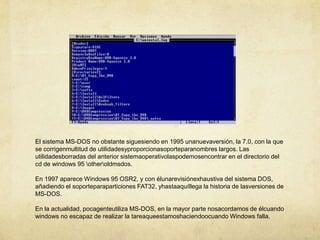 El sistema MS-DOS no obstante siguesiendo en 1995 unanuevaversión, la 7.0, con la que se corrigenmultitud de utilidadesyproporcionasoporteparanombres largos. Las utilidadesborradas del anterior sistemaoperativolaspodemosencontrar en el directorio del cd de windows 95 \other\oldmsdos.En 1997 aparece Windows 95 OSR2, y con élunarevisiónexhaustiva del sistema DOS, añadiendo el soporteparaparticiones FAT32, yhastaaquíllega la historia de lasversiones de MS-DOS.En la actualidad, pocagenteutiliza MS-DOS, en la mayor parte nosacordamos de élcuando windows no escapaz de realizar la tareaqueestamoshaciendoocuando Windows falla.