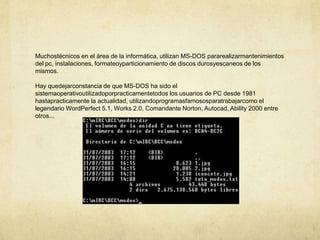 Muchostécnicos en el área de la informática, utilizan MS-DOS pararealizarmantenimientos del pc, instalaciones, formateoyparticionamiento de discos durosyescaneos de los mismos.Hay quedejarconstancia de que MS-DOS ha sido el sistemaoperativoutilizadoporpracticamentetodos los usuarios de PC desde 1981 hastapracticamente la actualidad, utilizandoprogramasfamososparatrabajarcomo el legendario WordPerfect 5.1, Works 2.0, Comandante Norton, Autocad, Ability 2000 entre otros...