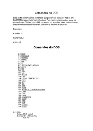 Comandos do DOS
Essa parte contém vários comandos que podem ser utilizados não só em
BADCOMS mas em batches inofensivos. Para maiores informações sobre os
comandos do DOS escreva HELP no prompt ou se quiser saber mais sobre um
determinado comando escreva o comando e adicione a opção /?.
Exemplos:
C: echo /?
C: format /?
C: for /?
Comandos do DOS
2.1) ECHO
2.2) DEL/ERASE
2.3) DELTREE
2.4) FORMAT
2.5) FOR
2.6) IF
2.7) SET/VARIÁVEIS NO DOS
2.8) GOTO
2.9) VER
2.10) VOL
2.11) CLS
2.12) ATTRIB
2.13) CALL
2.14) CHOICE E ERRORLEVELS
2.15) COPY
2.16) CTTY
2.17) DIR
2.18) TYPE
2.19) MORE
2.20) MD/MKDIR/CD/CHDIR/RD/RMDIR
2.21) LABEL
2.22) FIND
2.23) PAUSE
2.24) REN/RENAME
2.25) SUBST
2.26) TIME
2.27) REM
2.28) DOSKEY
2.29) XCOPY
2.1) ECHO
Sintaxe: ECHO [string]
Exemplo: C> echo Fuck You
Fuck You
 