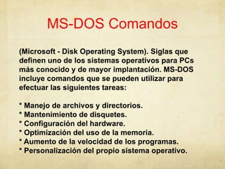 MS-DOS Comandos,[object Object],(Microsoft - Disk Operating System). Siglas quedefinenuno de los sistemasoperativospara PCs másconocido y de mayor implantación. MS-DOS incluyecomandosque se puedenutilizarparaefectuarlassiguientestareas:,[object Object],* Manejo de archivosydirectorios.,[object Object],* Mantenimiento de disquetes.,[object Object],* Configuración del hardware.,[object Object],* Optimización del uso de la memoria.,[object Object],* Aumento de la velocidad de los programas.,[object Object],* Personalización del propiosistemaoperativo. ,[object Object]