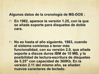 Algunosdatos de la cronologíade MS-DOS :,[object Object],En 1982, aparece la versión 1.25, con la que se añadesoporteparadisquetes de doblecara.,[object Object],No eshasta el añosiguiente, 1983, cuando el sistemacomienza a tenermásfuncionalidad, con suversión 2.0, queañadesoporte a discos duros IBM de 10 MB, y la posibilidad de lectura-escritura de disquetes de 5.25" con capacidad de 360Kb. En la versión 2.11 del mismoaño, se añadennuevoscaracteres de teclado.,[object Object]