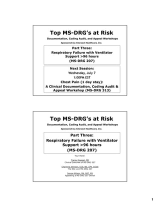 Top MS-DRG’s at Risk
      MS-
Documentation, Coding Audit, and Appeal Workshops
         Sponsored by Intersect Healthcare, Inc.


              Part Three:
   Respiratory Failure with Ventilator
          Support >96 hours
             (MS-DRG 207)

              Next Session:
             Wednesday, July 7
             W d    d   J l
                1:00PM EST
         Chest Pain (1 day stay):
A Clinical Documentation, Coding Audit &
     Appeal Workshop (MS-DRG 313)




  Top MS-DRG’s at Risk
      MS-
Documentation, Coding Audit, and Appeal Workshops
         Sponsored by Intersect Healthcare, Inc.


           Part Three:
Respiratory Failure with Ventilator
       Support >96 hours
          (MS-DRG 207)
                       Your Panel:

                     Tracey Goessel, MD
             Clinical Overview of MS-DRG 207

          Charmira Johnson, CCS, BS, LPN, CCDS
               The RAC and MS-DRG 207

               Denise Wilson, RN, RRT, MS
             Appealing a MS-DRG 207 Denial




                                                    1
 