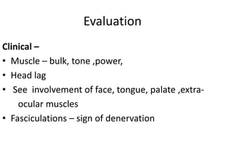 Evaluation
Clinical –
• Muscle – bulk, tone ,power,
• Head lag
• See involvement of face, tongue, palate ,extra-
    ocular muscles
• Fasciculations – sign of denervation
 