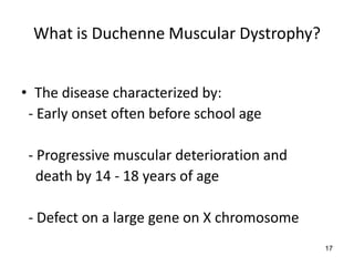What is Duchenne Muscular Dystrophy?


• The disease characterized by:
 - Early onset often before school age

 - Progressive muscular deterioration and
   death by 14 - 18 years of age

 - Defect on a large gene on X chromosome
                                            17
 
