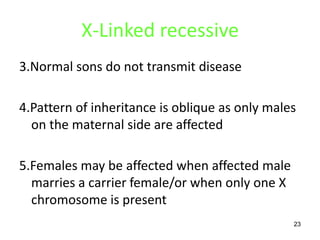 X-Linked recessive
3.Normal sons do not transmit disease

4.Pattern of inheritance is oblique as only males
  on the maternal side are affected

5.Females may be affected when affected male
  marries a carrier female/or when only one X
  chromosome is present
                                                23
 