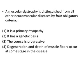 • A muscular dystrophy is distinguished from all
  other neuromuscular diseases by four obligatory
  criteria:

(1) It is a primary myopathy
(2) It has a genetic basis
(3) The course is progressive
(4) Degeneration and death of muscle fibers occur
  at some stage in the disease
 
