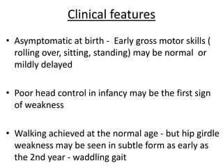 Clinical features
• Asymptomatic at birth - Early gross motor skills (
  rolling over, sitting, standing) may be normal or
  mildly delayed

• Poor head control in infancy may be the first sign
  of weakness

• Walking achieved at the normal age - but hip girdle
  weakness may be seen in subtle form as early as
  the 2nd year - waddling gait
 