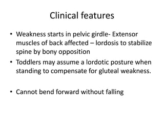Clinical features
• Weakness starts in pelvic girdle- Extensor
  muscles of back affected – lordosis to stabilize
  spine by bony opposition
• Toddlers may assume a lordotic posture when
  standing to compensate for gluteal weakness.

• Cannot bend forward without falling
 