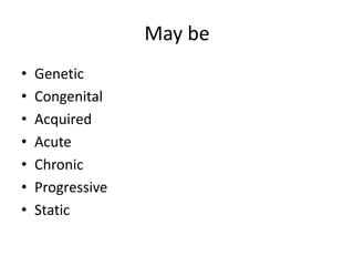May be
•   Genetic
•   Congenital
•   Acquired
•   Acute
•   Chronic
•   Progressive
•   Static
 