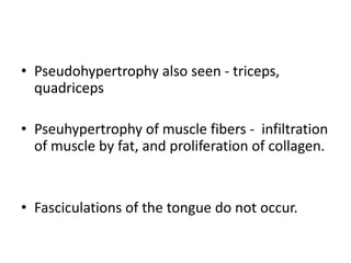 • Pseudohypertrophy also seen - triceps,
  quadriceps

• Pseuhypertrophy of muscle fibers - infiltration
  of muscle by fat, and proliferation of collagen.


• Fasciculations of the tongue do not occur.
 