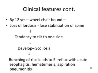 Clinical features cont.
• By 12 yrs – wheel chair bound –
• Loss of lordosis - lose stabilization of spine
              ↓
     Tendency to tilt to one side
              ↓
       Develop– Scoliosis
             ↓
  Bunching of ribs leads to E. reflux with acute
  esophagitis, hematemesis, aspiration
  pneumonitis                                      36
 