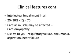 Clinical features cont.
• Intellectual impairment in all
• 20- 30% - IQ < 70
• Cardiac muscle may be affected –
  Cardiomyopathy
• Die by 18 yrs – respiratory failure, pneumonia,
  aspiration, heart failure



                                                37
 