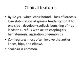 Clinical features
• By 12 yrs –wheel chair bound – loss of lordosis
  lose stabilization of spine – tendency to tilt to
  one side - develop –scoliosis-bunching of ribs
  leads to E. reflux with acute esophagitis,
  hematemesis, aspiration pneumonitis
• Contractures most often involve the ankles,
  knees, hips, and elbows.
• Scoliosis is common.
 
