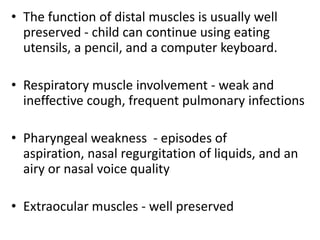 • The function of distal muscles is usually well
  preserved - child can continue using eating
  utensils, a pencil, and a computer keyboard.

• Respiratory muscle involvement - weak and
  ineffective cough, frequent pulmonary infections

• Pharyngeal weakness - episodes of
  aspiration, nasal regurgitation of liquids, and an
  airy or nasal voice quality

• Extraocular muscles - well preserved
 
