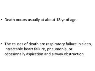• Death occurs usually at about 18 yr of age.




• The causes of death are respiratory failure in sleep,
  intractable heart failure, pneumonia, or
  occasionally aspiration and airway obstruction
 
