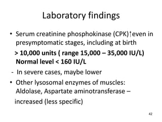 Laboratory findings
• Serum creatinine phosphokinase (CPK) ⁭ even in
   presymptomatic stages, including at birth
  > 10,000 units ( range 15,000 – 35,000 IU/L)
   Normal level < 160 IU/L
 - In severe cases, maybe lower
• Other lysosomal enzymes of muscles:
   Aldolase, Aspartate aminotransferase –
  increased (less specific)
                                              42
 