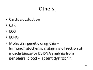 Others
•   Cardiac evaluation
•   CXR
•   ECG
•   ECHO
•   Molecular genetic diagnosis –
    Immunohistochemical staining of section of
    muscle biopsy or by DNA analysis from
    peripheral blood -- absent dystrophin
                                                 46
 