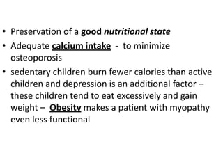 • Preservation of a good nutritional state
• Adequate calcium intake - to minimize
  osteoporosis
• sedentary children burn fewer calories than active
  children and depression is an additional factor –
  these children tend to eat excessively and gain
  weight – Obesity makes a patient with myopathy
  even less functional
 