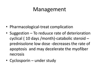 Management

• Pharmacological-treat complication
• Suggestion – To reduuce rate of deterioration
  cyclical ( 10 days /month)-catabolic steroid –
  prednisolone low dose -decreases the rate of
  apoptosis and may decelerate the myofiber
  necrosis
• Cyclosporin – under study
 