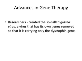 Advances in Gene Therapy

• Researchers - created the so-called gutted
  virus, a virus that has its own genes removed
  so that it is carrying only the dystrophin gene
 