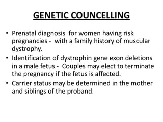 GENETIC COUNCELLING
• Prenatal diagnosis for women having risk
  pregnancies - with a family history of muscular
  dystrophy.
• Identification of dystrophin gene exon deletions
  in a male fetus - Couples may elect to terminate
  the pregnancy if the fetus is affected.
• Carrier status may be determined in the mother
  and siblings of the proband.
 
