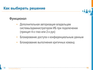 15www.pointlane.ru
Функционал
• Дополнительная авторизация владельцем
системы/администратором ИБ при подключении
(принцип 4-х глаз или 2-х рук)
• Блокирование доступа к конфиденциальным данным
• Блокирование выполнения критичных команд
Как выбирать решение
 