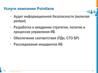 4www.pointlane.ru
• Аудит информационной безопасности (включая
pentest)
• Разработка и внедрение стратегии, политик и
процессов управления ИБ
• Обеспечение соответствия (ПДн, СТО БР)
• Расследование инцидентов ИБ
Услуги компании Pointlane
 