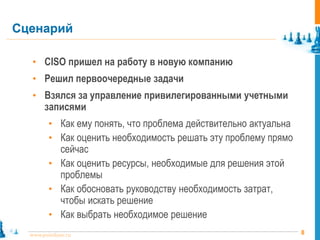 8www.pointlane.ru
• CISO пришел на работу в новую компанию
• Решил первоочередные задачи
• Взялся за управление привилегированными учетными
записями
• Как ему понять, что проблема действительно актуальна
• Как оценить необходимость решать эту проблему прямо
сейчас
• Как оценить ресурсы, необходимые для решения этой
проблемы
• Как обосновать руководству необходимость затрат,
чтобы искать решение
• Как выбрать необходимое решение
Сценарий
 