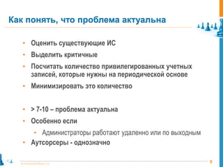 9www.pointlane.ru
• Оценить существующие ИС
• Выделить критичные
• Посчитать количество привилегированных учетных
записей, которые нужны на периодической основе
• Минимизировать это количество
• > 7-10 – проблема актуальна
• Особенно если
• Администраторы работают удаленно или по выходным
• Аутсорсеры - однозначно
Как понять, что проблема актуальна
 