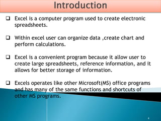 4
 Excel is a computer program used to create electronic
spreadsheets.
 Within excel user can organize data ,create chart and
perform calculations.
 Excel is a convenient program because it allow user to
create large spreadsheets, reference information, and it
allows for better storage of information.
 Excels operates like other Microsoft(MS) office programs
and has many of the same functions and shortcuts of
other MS programs.
 