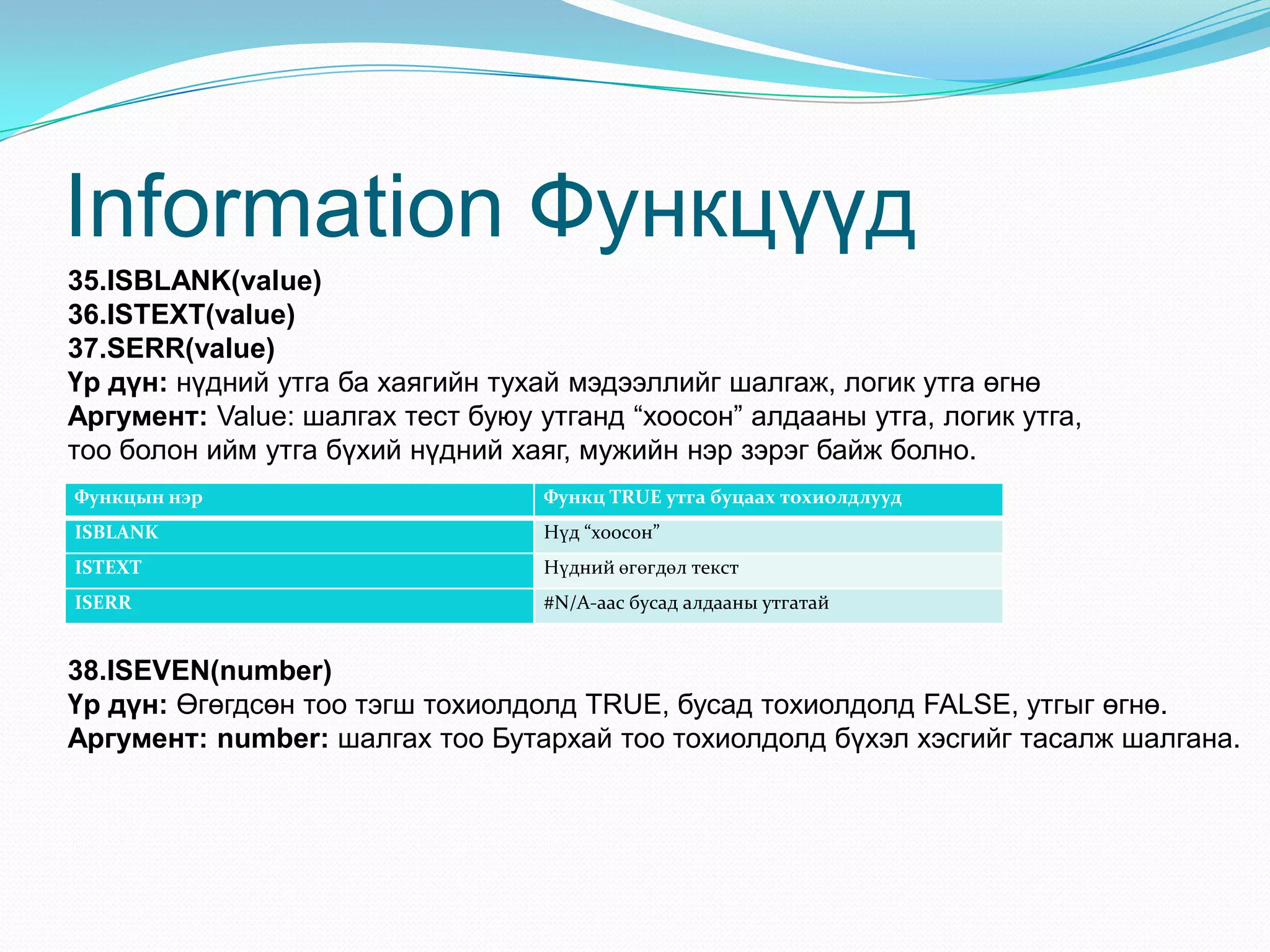 Information Функцүүд
35.ISBLANK(value)
36.ISTEXT(value)
37.SERR(value)
Үр дүн: нүдний утга ба хаягийн тухай мэдээллийг шалгаж, логик утга өгнө
Аргумент: Value: шалгах тест буюу утганд “хоосон” алдааны утга, логик утга,
тоо болон ийм утга бүхий нүдний хаяг, мужийн нэр зэрэг байж болно.
Функцын нэр Функц TRUE утга буцаах тохиолдлууд
ISBLANK Нүд “хоосон”
ISTEXT Нүдний өгөгдөл текст
ISERR #N/A-аас бусад алдааны утгатай
38.ISEVEN(number)
Үр дүн: Өгөгдсөн тоо тэгш тохиолдолд TRUE, бусад тохиолдолд FALSE, утгыг өгнө.
Аргумент: number: шалгах тоо Бутархай тоо тохиолдолд бүхэл хэсгийг тасалж шалгана.
 