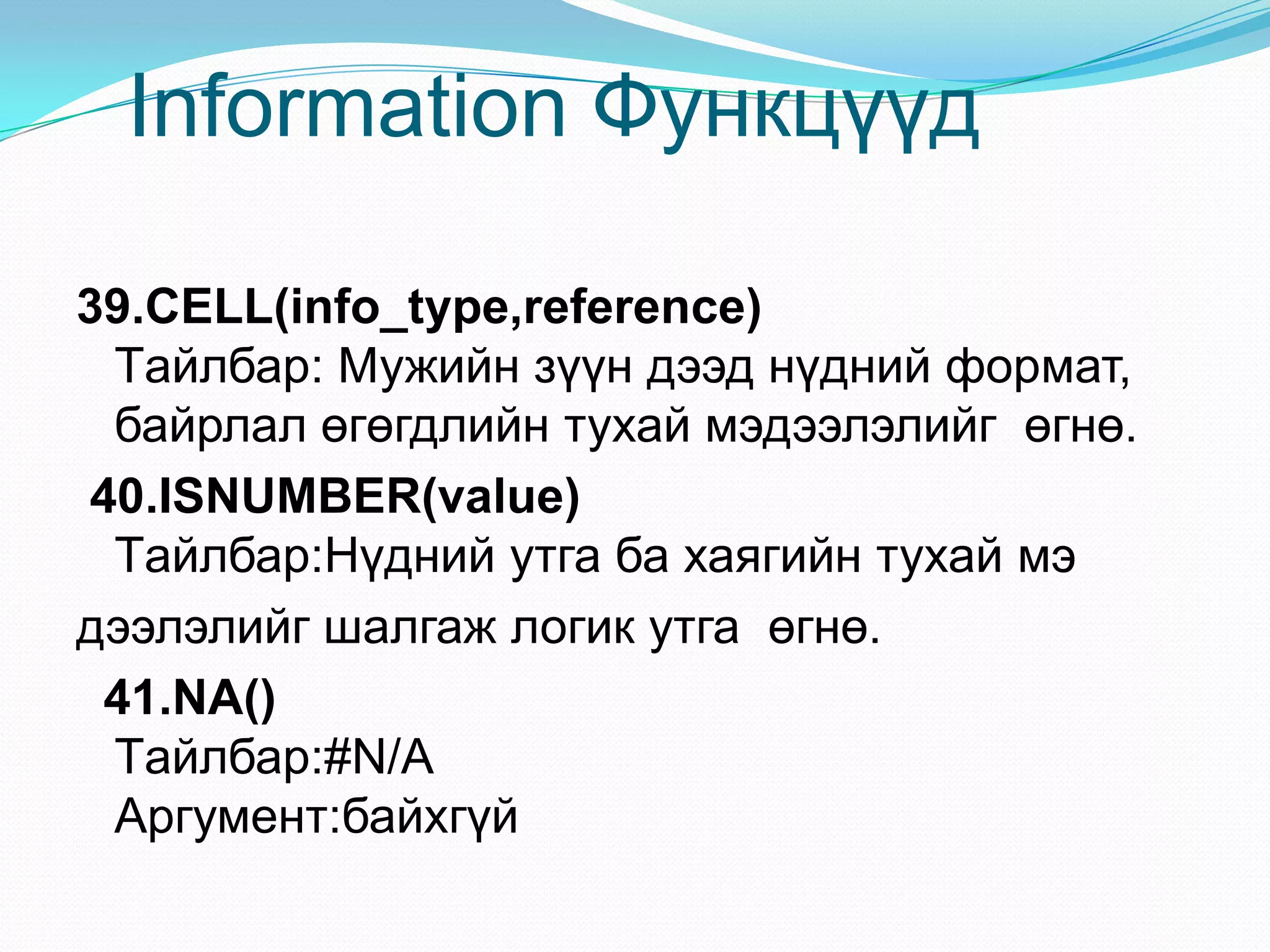 Information Функцүүд
39.CELL(info_type,reference)
Tайлбар: Мужийн зүүн дээд нүдний формат,
байрлал өгөгдлийн тухай мэдээлэлийг өгнө.
40.ISNUMBER(value)
Tайлбар:Нүдний утга ба хаягийн тухай мэ
дээлэлийг шалгаж логик утга өгнө.
41.NA()
Tайлбар:#N/A
Аргумент:байхгүй
 
