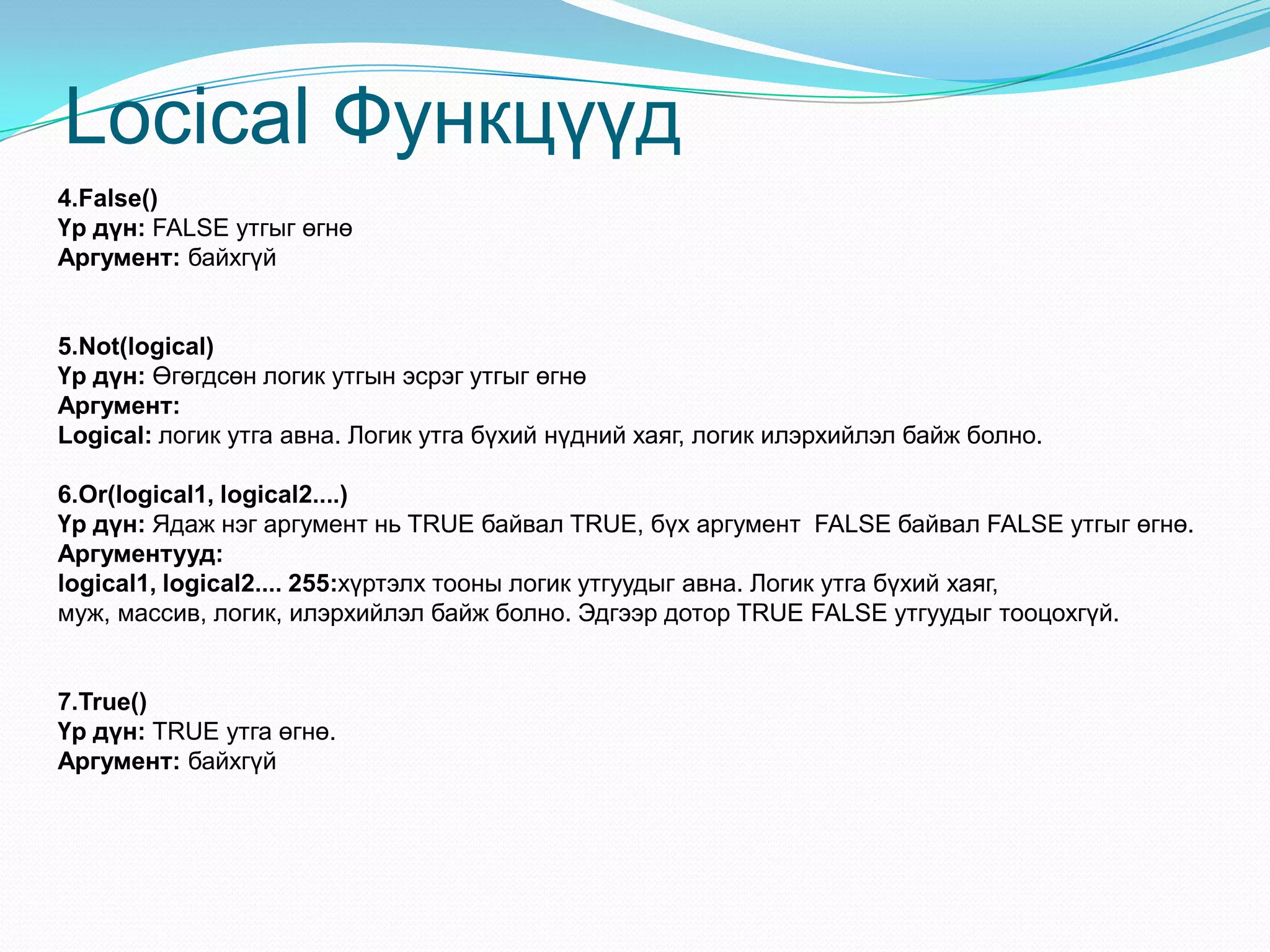 Locical Функцүүд
4.False()
Үр дүн: FALSE утгыг өгнө
Аргумент: байхгүй
5.Not(logical)
Үр дүн: Өгөгдсөн логик утгын эсрэг утгыг өгнө
Аргумент:
Logical: логик утга авна. Логик утга бүхий нүдний хаяг, логик илэрхийлэл байж болно.
6.Or(logical1, logical2....)
Үр дүн: Ядаж нэг аргумент нь TRUE байвал TRUE, бүх аргумент FALSE байвал FALSE утгыг өгнө.
Аргументууд:
logical1, logical2.... 255:хүртэлх тооны логик утгуудыг авна. Логик утга бүхий хаяг,
муж, массив, логик, илэрхийлэл байж болно. Эдгээр дотор TRUE FALSE утгуудыг тооцохгүй.
7.True()
Үр дүн: TRUE утга өгнө.
Аргумент: байхгүй
 