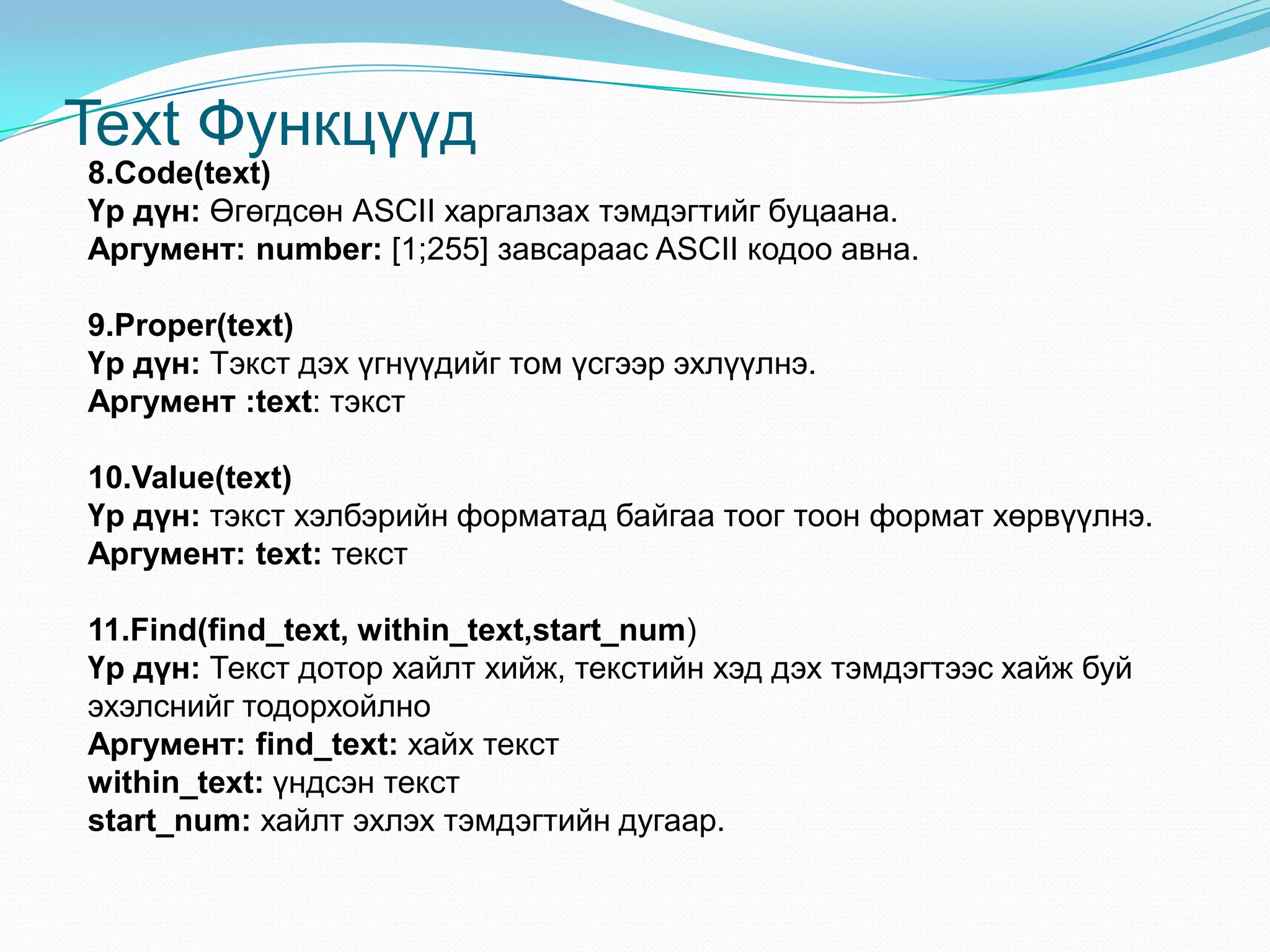 Text Функцүүд
8.Code(text)
Үр дүн: Өгөгдсөн АSCII харгалзах тэмдэгтийг буцаана.
Аргумент: number: [1;255] завсараас ASCII кодоо авна.
9.Proper(text)
Үр дүн: Тэкст дэх үгнүүдийг том үсгээр эхлүүлнэ.
Аргумент :text: тэкст
10.Value(text)
Үр дүн: тэкст хэлбэрийн форматад байгаа тоог тоон формат хөрвүүлнэ.
Аргумент: text: текст
11.Find(find_text, within_text,start_num)
Үр дүн: Текст дотор хайлт хийж, текстийн хэд дэх тэмдэгтээс хайж буй
эхэлснийг тодорхойлно
Аргумент: find_text: хайх текст
within_text: үндсэн текст
start_num: хайлт эхлэх тэмдэгтийн дугаар.
 