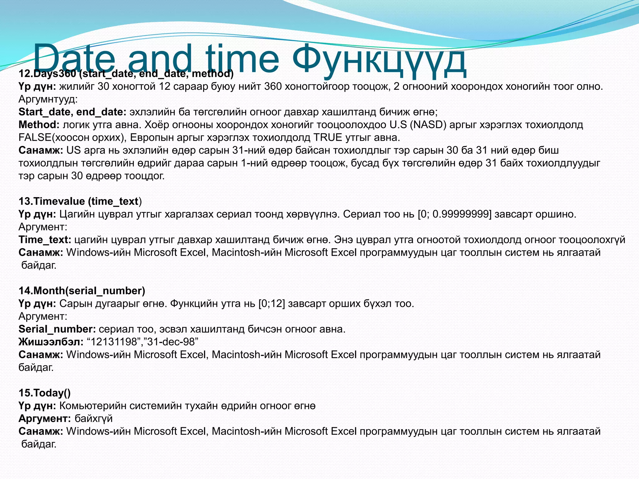 Date and time Функцүүд12.Days360 (start_date, end_date, method)
Үр дүн: жилийг 30 хоногтой 12 сараар буюу нийт 360 хоногтойгоор тооцож, 2 огнооний хоорондох хоногийн тоог олно.
Аргумнтууд:
Start_date, end_date: эхлэлийн ба төгсгөлийн огноог давхар хашилтанд бичиж өгнө;
Method: логик утга авна. Хоѐр огнооны хоорондох хоногийг тооцоолохдоо U.S (NASD) аргыг хэрэглэх тохиолдолд
FALSE(хоосон орхих), Европын аргыг хэрэглэх тохиолдолд TRUE утгыг авна.
Санамж: US арга нь эхлэлийн өдөр сарын 31-ний өдөр байсан тохиолдлыг тэр сарын 30 ба 31 ний өдөр биш
тохиолдлын төгсгөлийн өдрийг дараа сарын 1-ний өдрөөр тооцож, бусад бүх төгсгөлийн өдөр 31 байх тохиолдлуудыг
тэр сарын 30 өдрөөр тооцдог.
13.Timevalue (time_text)
Үр дүн: Цагийн цуврал утгыг харгалзах сериал тоонд хөрвүүлнэ. Сериал тоо нь [0; 0.99999999] завсарт оршино.
Аргумент:
Time_text: цагийн цуврал утгыг давхар хашилтанд бичиж өгнө. Энэ цуврал утга огноотой тохиолдолд огноог тооцоолохгүй
Санамж: Windows-ийн Microsoft Excel, Macintosh-ийн Microsoft Excel программуудын цаг тооллын систем нь ялгаатай
байдаг.
14.Month(serial_number)
Үр дүн: Сарын дугаарыг өгнө. Функцийн утга нь [0;12] завсарт орших бүхэл тоо.
Аргумент:
Serial_number: сериал тоо, эсвэл хашилтанд бичсэн огноог авна.
Жишээлбэл: “12131198”,”31-dec-98”
Санамж: Windows-ийн Microsoft Excel, Macintosh-ийн Microsoft Excel программуудын цаг тооллын систем нь ялгаатай
байдаг.
15.Today()
Үр дүн: Комьютерийн системийн тухайн өдрийн огноог өгнө
Аргумент: байхгүй
Санамж: Windows-ийн Microsoft Excel, Macintosh-ийн Microsoft Excel программуудын цаг тооллын систем нь ялгаатай
байдаг.
 