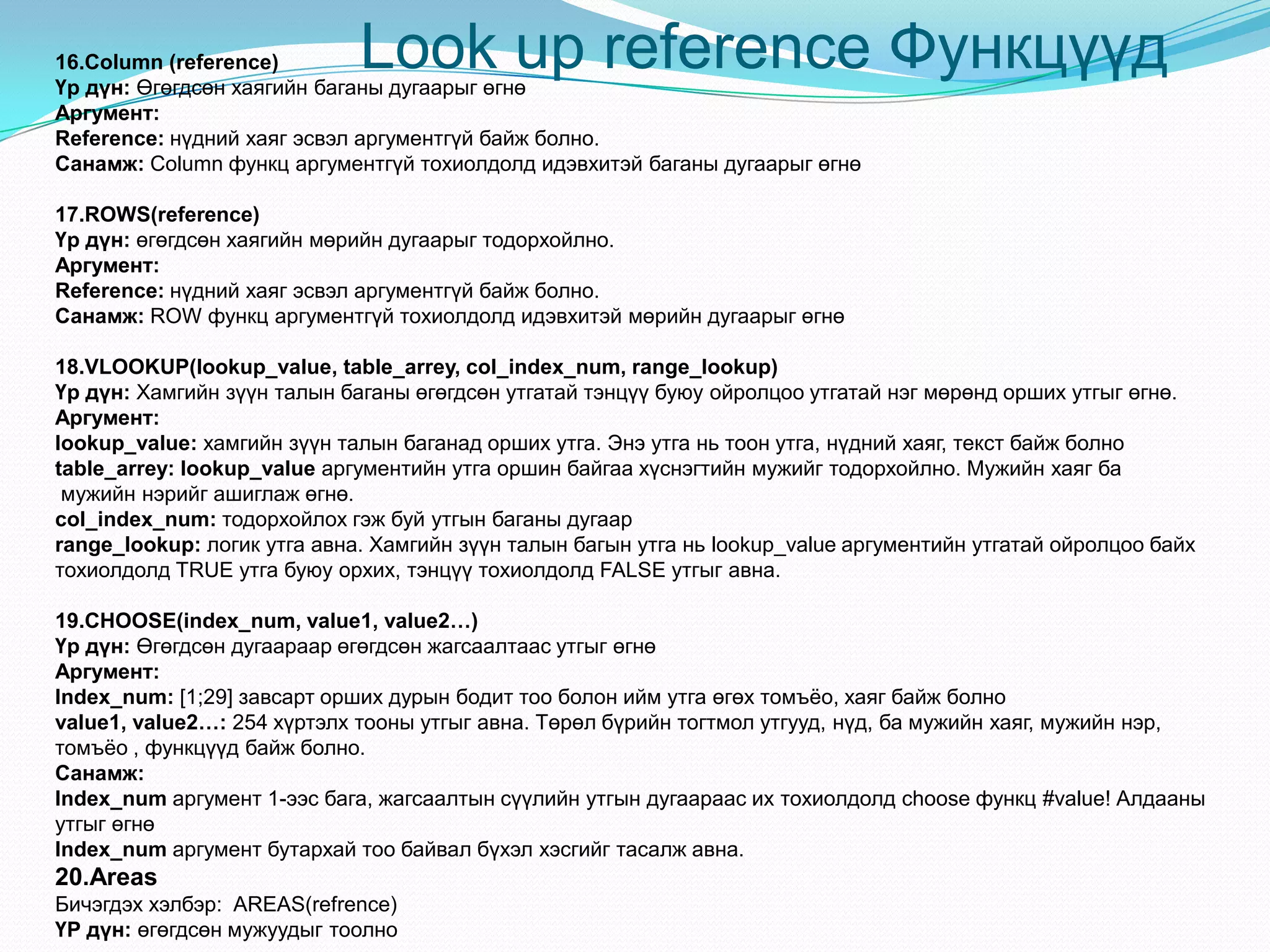 Look up reference Функцүүд16.Column (reference)
Үр дүн: Өгөгдсөн хаягийн баганы дугаарыг өгнө
Аргумент:
Reference: нүдний хаяг эсвэл аргументгүй байж болно.
Санамж: Column функц аргументгүй тохиолдолд идэвхитэй баганы дугаарыг өгнө
17.ROWS(reference)
Үр дүн: өгөгдсөн хаягийн мөрийн дугаарыг тодорхойлно.
Аргумент:
Reference: нүдний хаяг эсвэл аргументгүй байж болно.
Санамж: ROW функц аргументгүй тохиолдолд идэвхитэй мөрийн дугаарыг өгнө
18.VLOOKUP(lookup_value, table_arrey, col_index_num, range_lookup)
Үр дүн: Хамгийн зүүн талын баганы өгөгдсөн утгатай тэнцүү буюу ойролцоо утгатай нэг мөрөнд орших утгыг өгнө.
Аргумент:
lookup_value: хамгийн зүүн талын баганад орших утга. Энэ утга нь тоон утга, нүдний хаяг, текст байж болно
table_arrey: lookup_value аргументийн утга оршин байгаа хүснэгтийн мужийг тодорхойлно. Мужийн хаяг ба
мужийн нэрийг ашиглаж өгнө.
col_index_num: тодорхойлох гэж буй утгын баганы дугаар
range_lookup: логик утга авна. Хамгийн зүүн талын багын утга нь lookup_value аргументийн утгатай ойролцоо байх
тохиолдолд TRUE утга буюу орхих, тэнцүү тохиолдолд FALSE утгыг авна.
19.CHOOSE(index_num, value1, value2…)
Үр дүн: Өгөгдсөн дугаараар өгөгдсөн жагсаалтаас утгыг өгнө
Аргумент:
Index_num: [1;29] завсарт орших дурын бодит тоо болон ийм утга өгөх томъѐо, хаяг байж болно
value1, value2…: 254 хүртэлх тооны утгыг авна. Төрөл бүрийн тогтмол утгууд, нүд, ба мужийн хаяг, мужийн нэр,
томъѐо , функцүүд байж болно.
Санамж:
Index_num аргумент 1-ээс бага, жагсаалтын сүүлийн утгын дугаараас их тохиолдолд choose функц #value! Алдааны
утгыг өгнө
Index_num аргумент бутархай тоо байвал бүхэл хэсгийг тасалж авна.
20.Areas
Бичэгдэх хэлбэр: AREAS(refrence)
ҮР дүн: өгөгдсөн мужуудыг тоолно
 