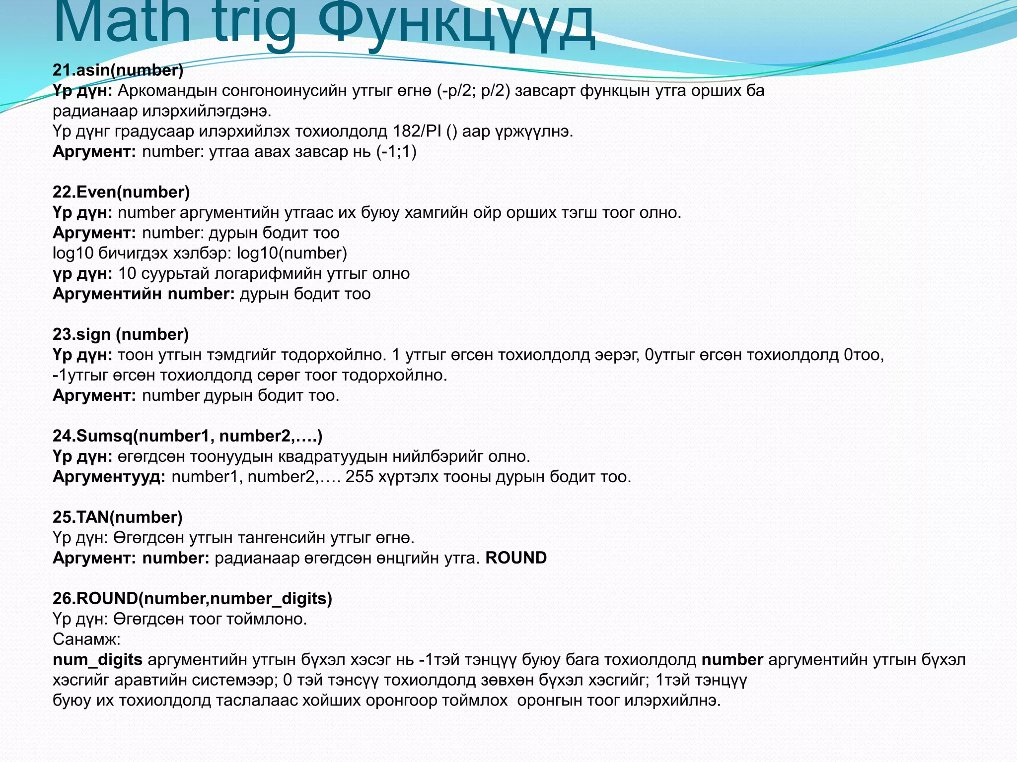 Мath trig Функцүүд
21.asin(number)
Үр дүн: Аркомандын сонгоноинусийн утгыг өгнө (-p/2; p/2) завсарт функцын утга орших ба
радианаар илэрхийлэгдэнэ.
Үр дүнг градусаар илэрхийлэх тохиолдолд 182/PI () аар үржүүлнэ.
Аргумент: number: утгаа авах завсар нь (-1;1)
22.Even(number)
Үр дүн: number аргументийн утгаас их буюу хамгийн ойр орших тэгш тоог олно.
Аргумент: number: дурын бодит тоо
log10 бичигдэх хэлбэр: log10(number)
үр дүн: 10 суурьтай логарифмийн утгыг олно
Аргументийн number: дурын бодит тоо
23.sign (number)
Үр дүн: тоон утгын тэмдгийг тодорхойлно. 1 утгыг өгсөн тохиолдолд эерэг, 0утгыг өгсөн тохиолдолд 0тоо,
-1утгыг өгсөн тохиолдолд сөрөг тоог тодорхойлно.
Аргумент: number дурын бодит тоо.
24.Sumsq(number1, number2,….)
Үр дүн: өгөгдсөн тоонуудын квадратуудын нийлбэрийг олно.
Аргументууд: number1, number2,…. 255 хүртэлх тооны дурын бодит тоо.
25.TAN(number)
Үр дүн: Өгөгдсөн утгын тангенсийн утгыг өгнө.
Аргумент: number: радианаар өгөгдсөн өнцгийн утга. ROUND
26.ROUND(number,number_digits)
Үр дүн: Өгөгдсөн тоог тоймлоно.
Санамж:
num_digits аргументийн утгын бүхэл хэсэг нь -1тэй тэнцүү буюу бага тохиолдолд number аргументийн утгын бүхэл
хэсгийг аравтийн системээр; 0 тэй тэнсүү тохиолдолд зөвхөн бүхэл хэсгийг; 1тэй тэнцүү
буюу их тохиолдолд таслалаас хойших оронгоор тоймлох оронгын тоог илэрхийлнэ.
 