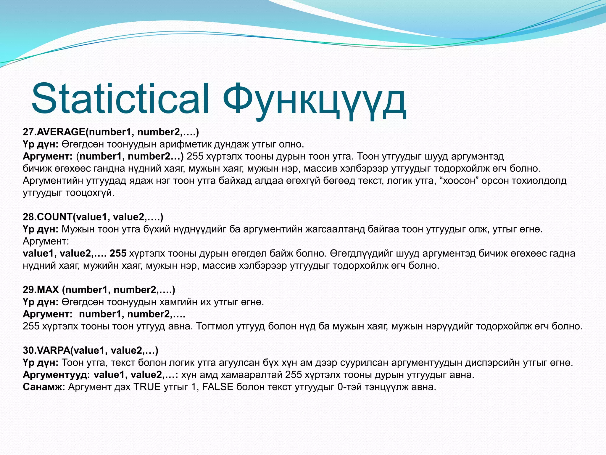 Statictical Функцүүд
27.AVERAGE(number1, number2,….)
Үр дүн: Өгөгдсөн тоонуудын арифметик дундаж утгыг олно.
Аргумент: (number1, number2…) 255 хүртэлх тооны дурын тоон утга. Тоон утгуудыг шууд аргумэнтэд
бичиж өгөхөөс гандна нүдний хаяг, мужын хаяг, мужын нэр, массив хэлбэрээр утгуудыг тодорхойлж өгч болно.
Аргументийн утгуудад ядаж нэг тоон утга байхад алдаа өгөхгүй бөгөөд текст, логик утга, “хоосон” орсон тохиолдолд
утгуудыг тооцохгүй.
28.COUNT(value1, value2,….)
Үр дүн: Мужын тоон утга бүхий нүднүүдийг ба аргументийн жагсаалтанд байгаа тоон утгуудыг олж, утгыг өгнө.
Аргумент:
value1, value2,…. 255 хүртэлх тооны дурын өгөгдөл байж болно. Өгөгдлүүдийг шууд аргументэд бичиж өгөхөөс гадна
нүдний хаяг, мужийн хаяг, мужын нэр, массив хэлбэрээр утгуудыг тодорхойлж өгч болно.
29.MAX (number1, number2,….)
Үр дүн: Өгөгдсөн тоонуудын хамгийн их утгыг өгнө.
Аргумент: number1, number2,….
255 хүртэлх тооны тоон утгууд авна. Тогтмол утгууд болон нүд ба мужын хаяг, мужын нэрүүдийг тодорхойлж өгч болно.
30.VARPA(value1, value2,…)
Үр дүн: Тоон утга, текст болон логик утга агуулсан бүх хүн ам дээр суурилсан аргументуудын диспэрсийн утгыг өгнө.
Аргументууд: value1, value2,…: хүн амд хамааралтай 255 хүртэлх тооны дурын утгуудыг авна.
Санамж: Аргумент дэх TRUE утгыг 1, FALSE болон текст утгуудыг 0-тэй тэнцүүлж авна.
 