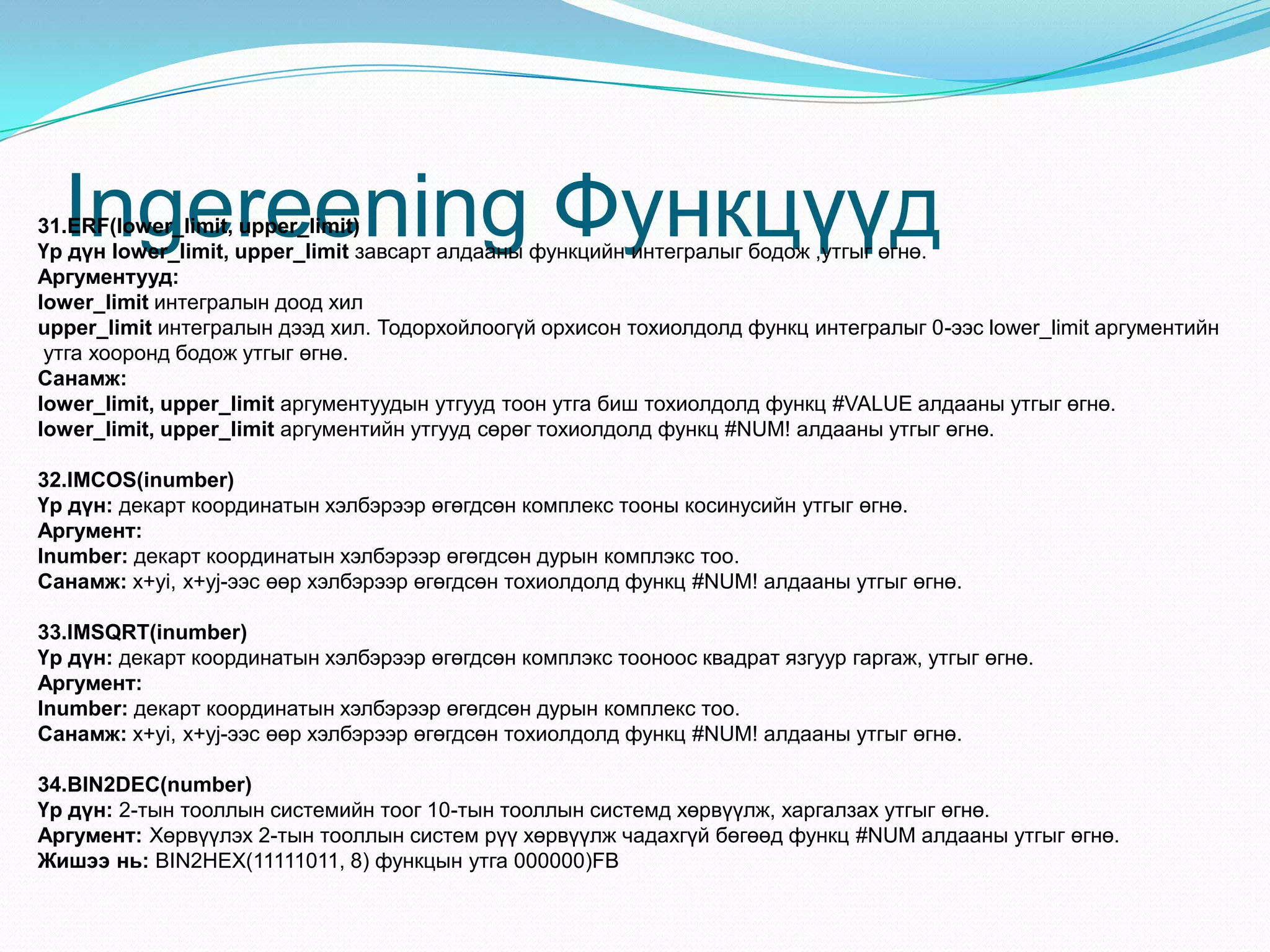 Ingereening Функцүүд31.ERF(lower_limit, upper_limit)
Үр дүн lower_limit, upper_limit завсарт алдааны функцийн интегралыг бодож ,утгыг өгнө.
Аргументууд:
lower_limit интегралын доод хил
upper_limit интегралын дээд хил. Тодорхойлоогүй орхисон тохиолдолд функц интегралыг 0-ээс lower_limit аргументийн
утга хооронд бодож утгыг өгнө.
Санамж:
lower_limit, upper_limit аргументуудын утгууд тоон утга биш тохиолдолд функц #VALUE алдааны утгыг өгнө.
lower_limit, upper_limit аргументийн утгууд сөрөг тохиолдолд функц #NUM! алдааны утгыг өгнө.
32.IMCOS(inumber)
Үр дүн: декарт координатын хэлбэрээр өгөгдсөн комплекс тооны косинусийн утгыг өгнө.
Аргумент:
Inumber: декарт координатын хэлбэрээр өгөгдсөн дурын комплэкс тоо.
Санамж: x+yi, x+yj-ээс өөр хэлбэрээр өгөгдсөн тохиолдолд функц #NUM! алдааны утгыг өгнө.
33.IMSQRT(inumber)
Үр дүн: декарт координатын хэлбэрээр өгөгдсөн комплэкс тооноос квадрат язгуур гаргаж, утгыг өгнө.
Аргумент:
Inumber: декарт координатын хэлбэрээр өгөгдсөн дурын комплекс тоо.
Санамж: x+yi, x+yj-ээс өөр хэлбэрээр өгөгдсөн тохиолдолд функц #NUM! алдааны утгыг өгнө.
34.BIN2DEC(number)
Үр дүн: 2-тын тооллын системийн тоог 10-тын тооллын системд хөрвүүлж, харгалзах утгыг өгнө.
Аргумент: Хөрвүүлэх 2-тын тооллын систем рүү хөрвүүлж чадахгүй бөгөөд функц #NUM алдааны утгыг өгнө.
Жишээ нь: BIN2HEX(11111011, 8) функцын утга 000000)FB
 