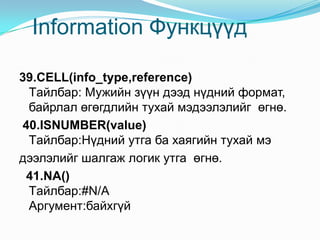 Information Функцүүд
39.CELL(info_type,reference)
Tайлбар: Мужийн зүүн дээд нүдний формат,
байрлал өгөгдлийн тухай мэдээлэлийг өгнө.
40.ISNUMBER(value)
Tайлбар:Нүдний утга ба хаягийн тухай мэ
дээлэлийг шалгаж логик утга өгнө.
41.NA()
Tайлбар:#N/A
Аргумент:байхгүй
 