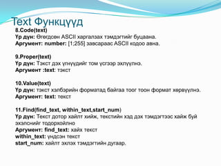 Text Функцүүд
8.Code(text)
Үр дүн: Өгөгдсөн АSCII харгалзах тэмдэгтийг буцаана.
Аргумент: number: [1;255] завсараас ASCII кодоо авна.
9.Proper(text)
Үр дүн: Тэкст дэх үгнүүдийг том үсгээр эхлүүлнэ.
Аргумент :text: тэкст
10.Value(text)
Үр дүн: тэкст хэлбэрийн форматад байгаа тоог тоон формат хөрвүүлнэ.
Аргумент: text: текст
11.Find(find_text, within_text,start_num)
Үр дүн: Текст дотор хайлт хийж, текстийн хэд дэх тэмдэгтээс хайж буй
эхэлснийг тодорхойлно
Аргумент: find_text: хайх текст
within_text: үндсэн текст
start_num: хайлт эхлэх тэмдэгтийн дугаар.
 